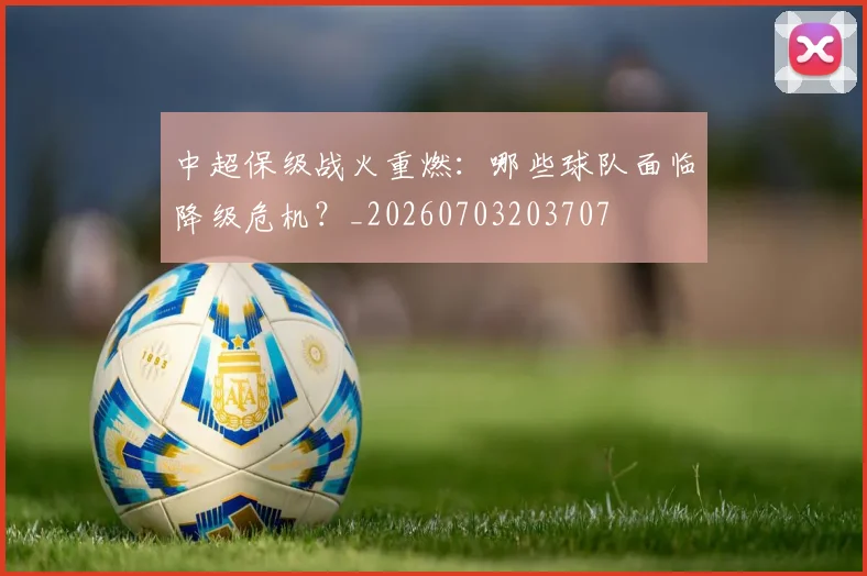 中超保级战火重燃：哪些球队面临降级危机？_20260703203707
