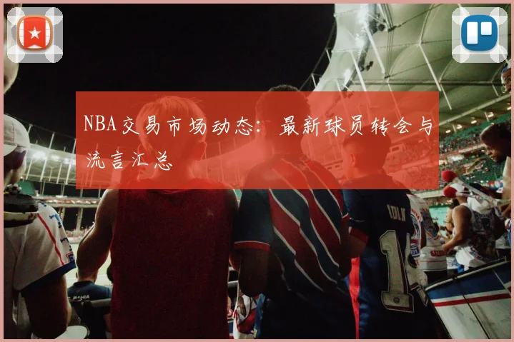 NBA交易市场动态：最新球员转会与流言汇总