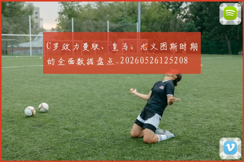 C罗效力曼联、皇马、尤文图斯时期的全面数据盘点_20260526125208