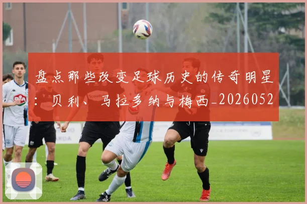 盘点那些改变足球历史的传奇明星:贝利、马拉多纳与梅西_20260523113557_20260802163946