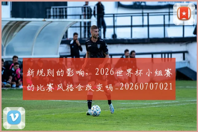 新规则的影响,2026世界杯小组赛的比赛风格会改变吗_20260707021026_20260731171837