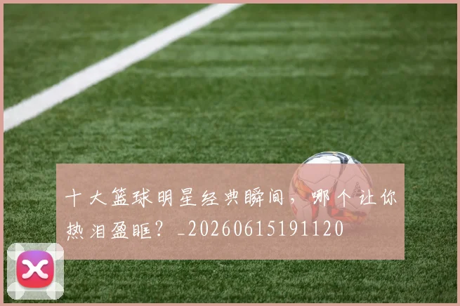十大篮球明星经典瞬间,哪个让你热泪盈眶?_20260615191120