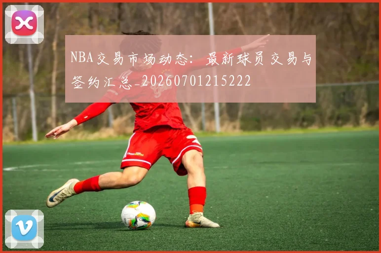 NBA交易市场动态：最新球员交易与签约汇总_20260701215222