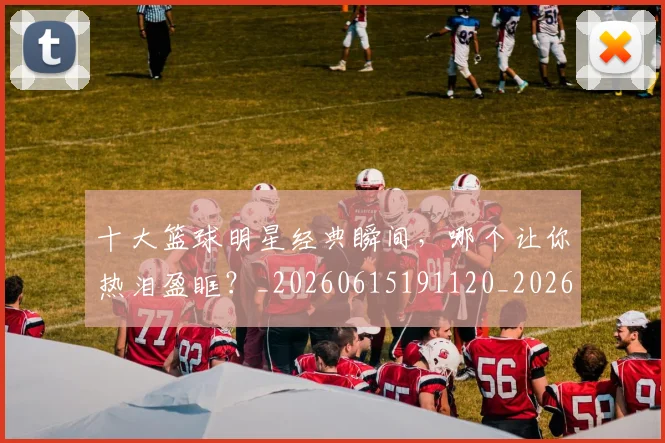 十大篮球明星经典瞬间,哪个让你热泪盈眶?_20260615191120_20260703221005