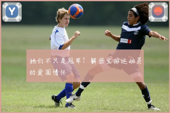 她们不只是冠军！解密女排运动员的爱国情怀