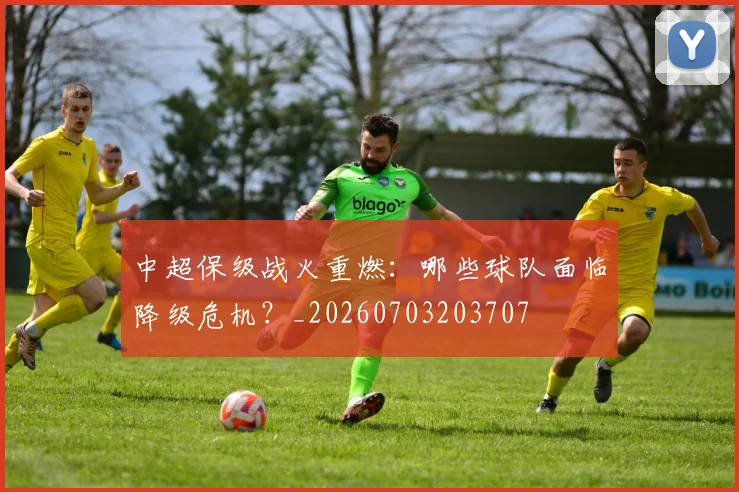 中超保级战火重燃:哪些球队面临降级危机?_20260703203707