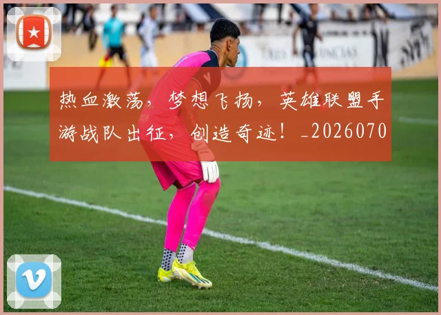 热血激荡,梦想飞扬,英雄联盟手游战队出征,创造奇迹!_20260707155112