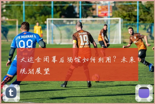 大运会闭幕后场馆如何利用?未来规划展望