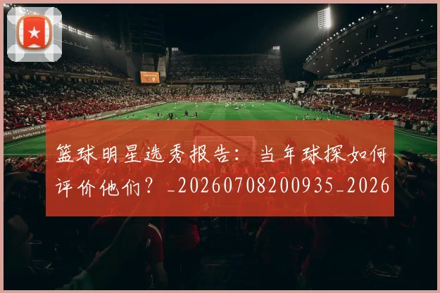 篮球明星选秀报告:当年球探如何评价他们?_20260708200935_20260803142034