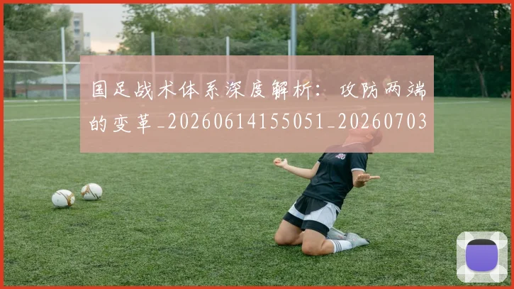 国足战术体系深度解析：攻防两端的变革_20260614155051_20260703223529