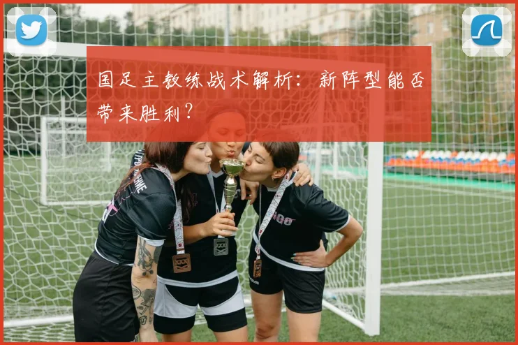 国足主教练战术解析:新阵型能否带来胜利?