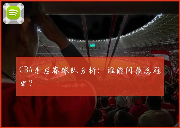 CBA季后赛球队分析:谁能问鼎总冠军?