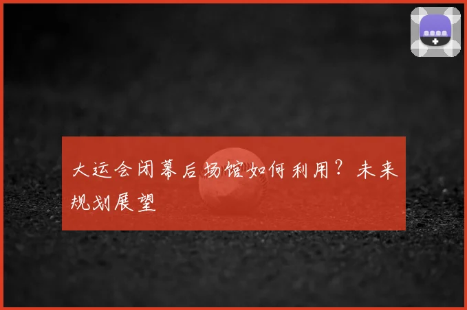 大运会闭幕后场馆如何利用?未来规划展望