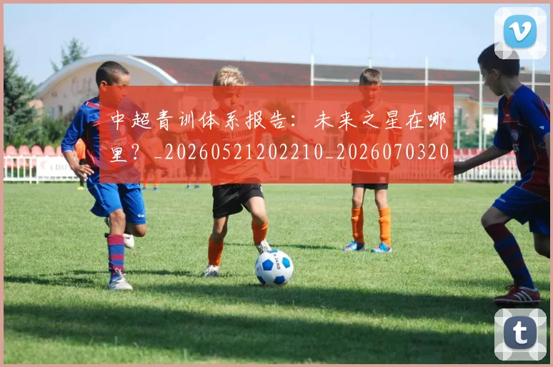 中超青训体系报告:未来之星在哪里?_20260521202210_20260703205604