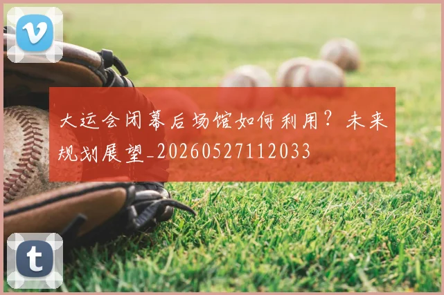 大运会闭幕后场馆如何利用？未来规划展望_20260527112033