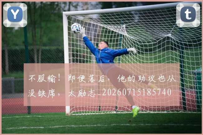 不服输！即便落后，他的助攻也从没缺席，太励志_20260715185740