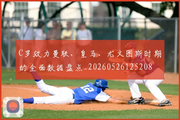 C罗效力曼联、皇马、尤文图斯时期的全面数据盘点_20260526125208