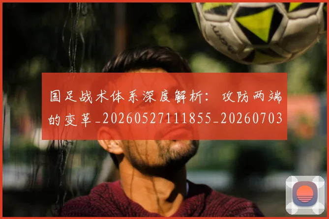 国足战术体系深度解析：攻防两端的变革_20260527111855_20260703223528