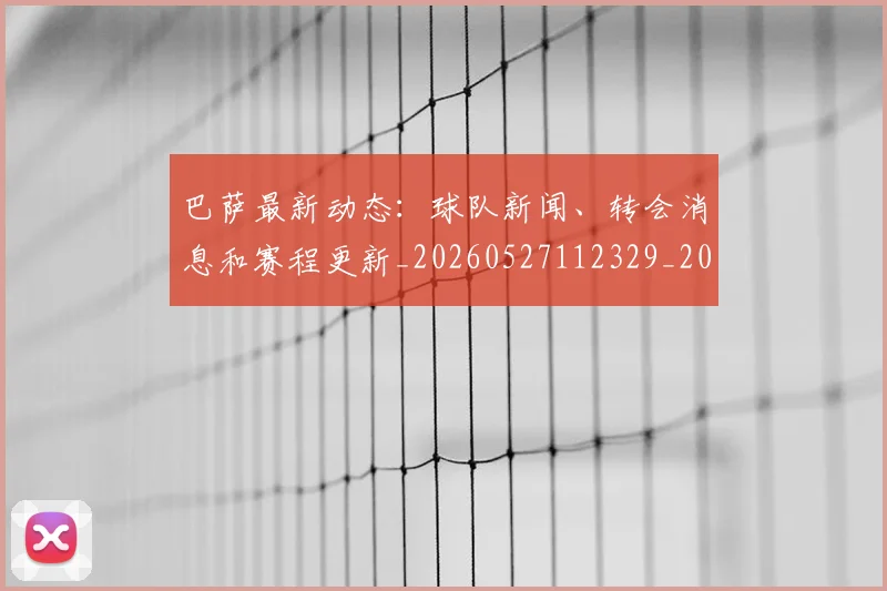 巴萨最新动态:球队新闻、转会消息和赛程更新_20260527112329_20260722153328