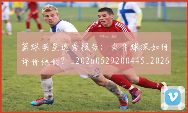 篮球明星选秀报告：当年球探如何评价他们？_20260529200445_20260803142032
