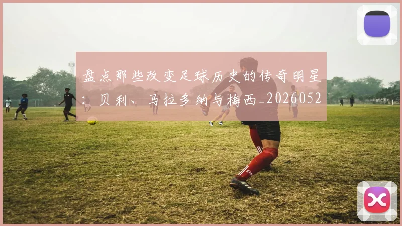 盘点那些改变足球历史的传奇明星:贝利、马拉多纳与梅西_20260523113557_20260802163946