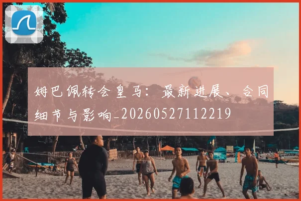 姆巴佩转会皇马：最新进展、合同细节与影响_20260527112219