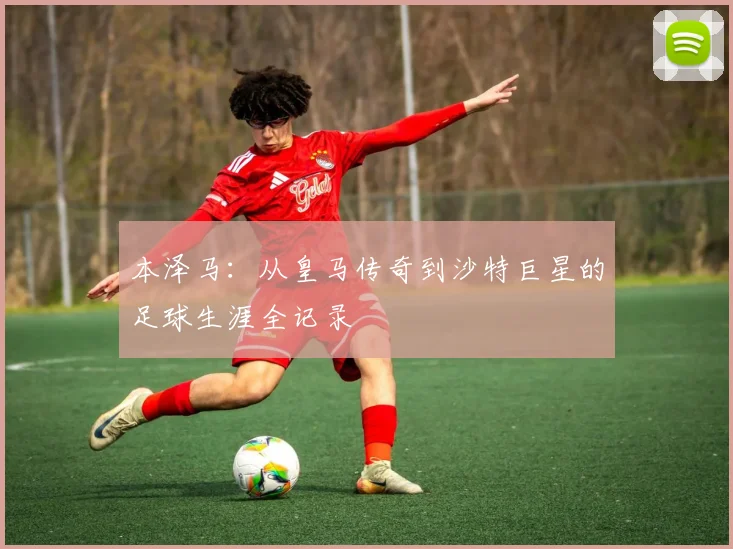 本泽马:从皇马传奇到沙特巨星的足球生涯全记录