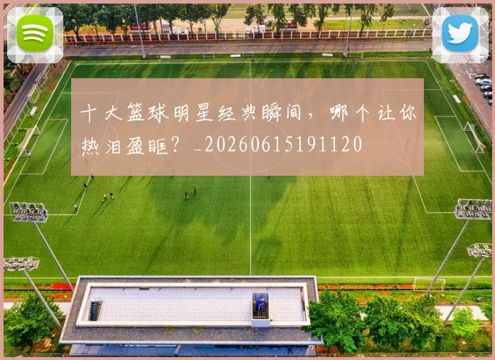 十大篮球明星经典瞬间,哪个让你热泪盈眶?_20260615191120