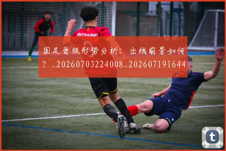 国足晋级形势分析:出线前景如何?_20260703224008_20260719164457