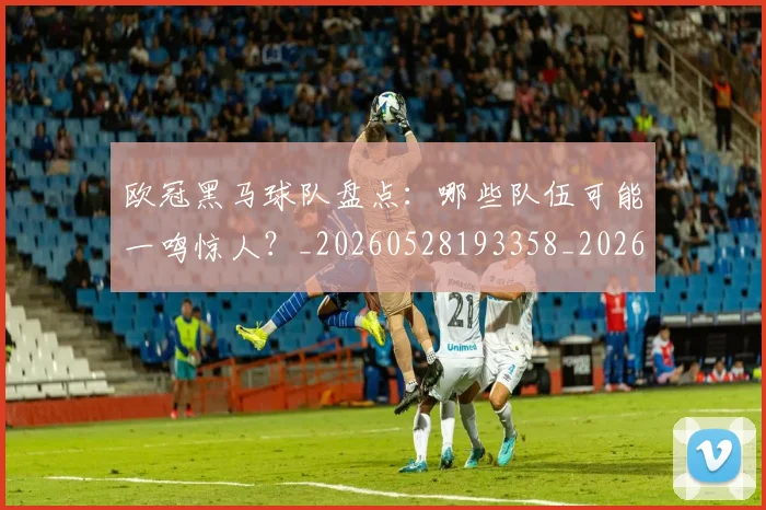 欧冠黑马球队盘点：哪些队伍可能一鸣惊人？_20260528193358_20260801165500
