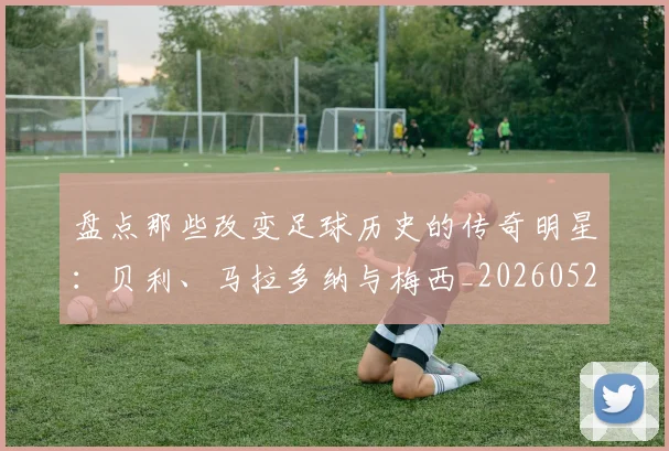 盘点那些改变足球历史的传奇明星：贝利、马拉多纳与梅西_20260528193548_20260708194555