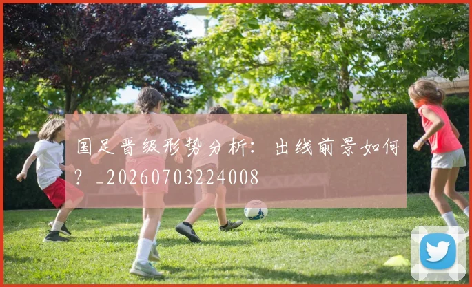 国足晋级形势分析:出线前景如何?_20260703224008
