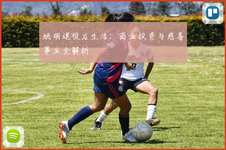 姚明退役后生活：商业投资与慈善事业全解析