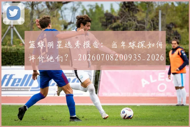 篮球明星选秀报告:当年球探如何评价他们?_20260708200935_20260803142034