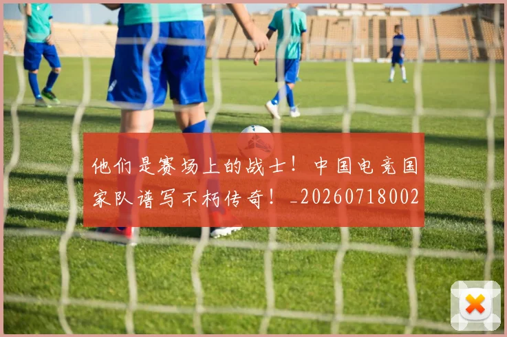 他们是赛场上的战士!中国电竞国家队谱写不朽传奇!_20260718002933