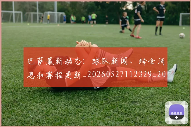 巴萨最新动态:球队新闻、转会消息和赛程更新_20260527112329_20260703234440