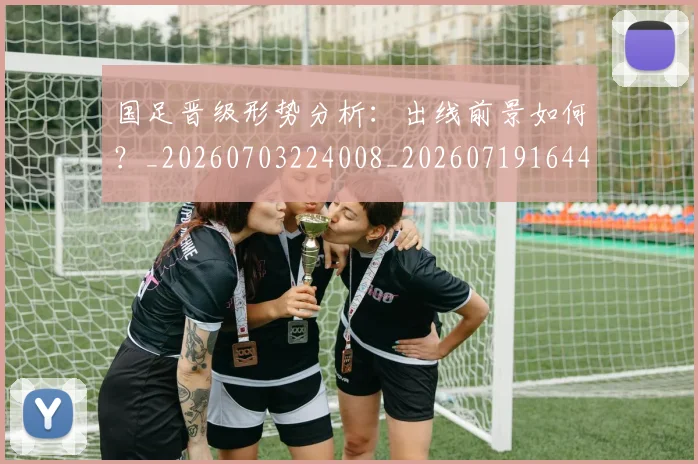国足晋级形势分析:出线前景如何?_20260703224008_20260719164457