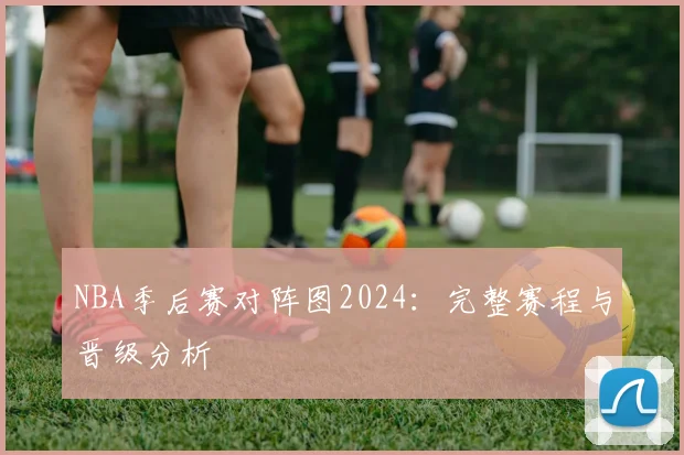 NBA季后赛对阵图2024：完整赛程与晋级分析