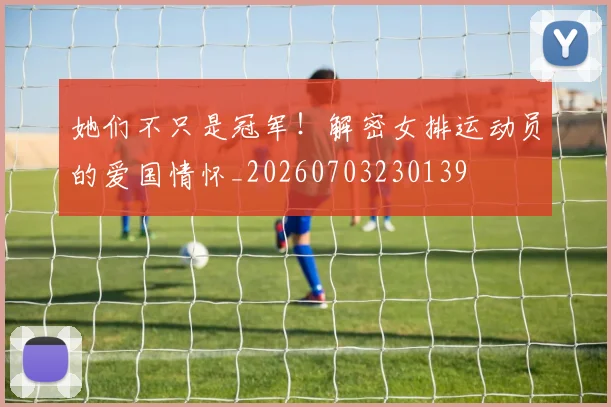 她们不只是冠军!解密女排运动员的爱国情怀_20260703230139