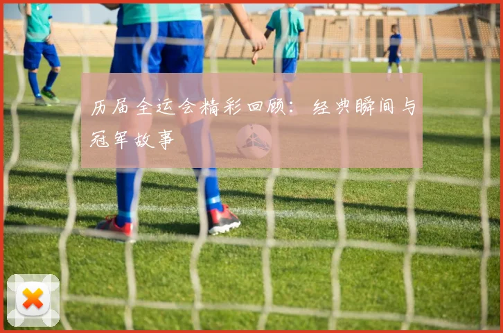 历届全运会精彩回顾：经典瞬间与冠军故事