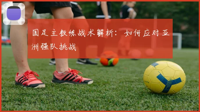 国足主教练战术解析:如何应对亚洲强队挑战