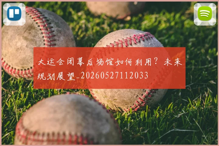 大运会闭幕后场馆如何利用?未来规划展望_20260527112033