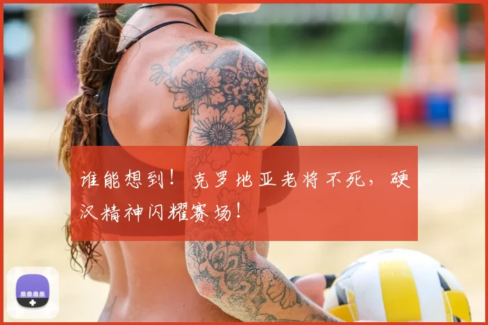 谁能想到!克罗地亚老将不死,硬汉精神闪耀赛场!