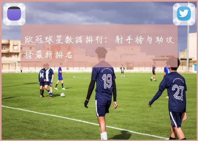 欧冠球星数据排行:射手榜与助攻榜最新排名
