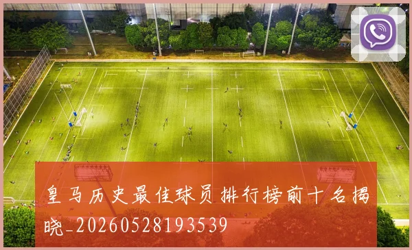皇马历史最佳球员排行榜前十名揭晓_20260528193539
