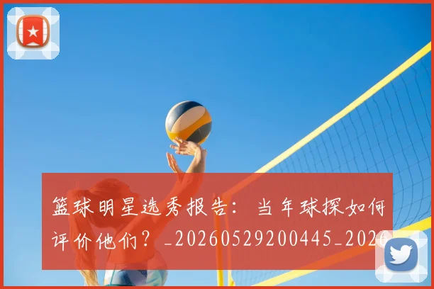 篮球明星选秀报告:当年球探如何评价他们?_20260529200445_20260803142032